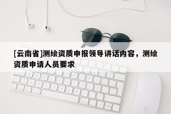 [云南省]測繪資質(zhì)申報(bào)領(lǐng)導(dǎo)講話內(nèi)容，測繪資質(zhì)申請人員要求
