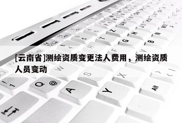[云南省]測(cè)繪資質(zhì)變更法人費(fèi)用，測(cè)繪資質(zhì)人員變動(dòng)