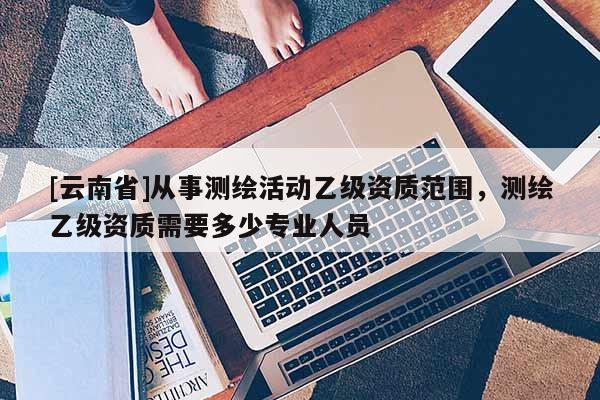 [云南省]從事測繪活動乙級資質(zhì)范圍，測繪乙級資質(zhì)需要多少專業(yè)人員