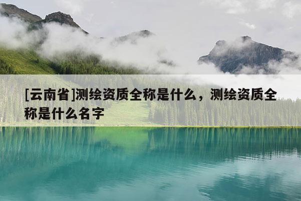 [云南省]測繪資質(zhì)全稱是什么，測繪資質(zhì)全稱是什么名字