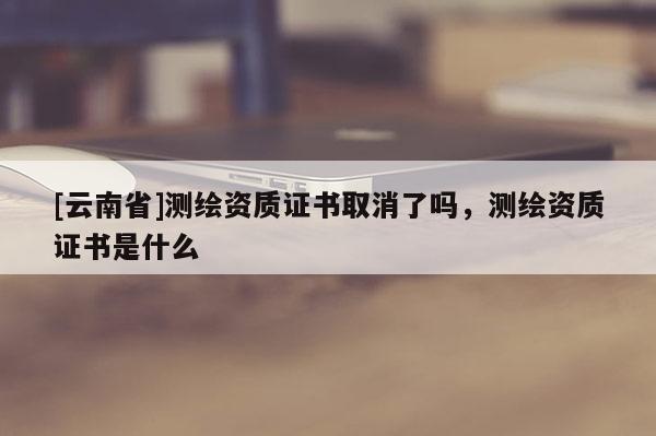 [云南省]測繪資質(zhì)證書取消了嗎，測繪資質(zhì)證書是什么
