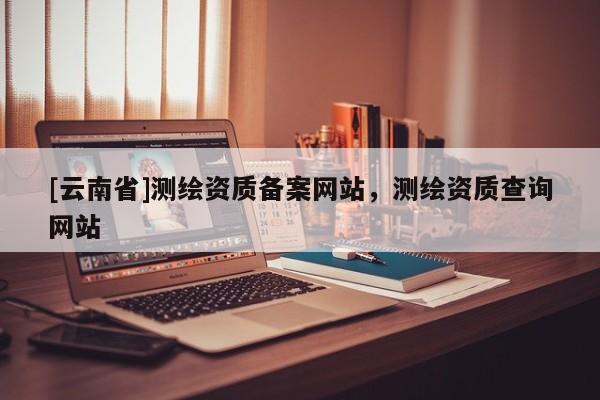 [云南省]測繪資質(zhì)備案網(wǎng)站，測繪資質(zhì)查詢網(wǎng)站