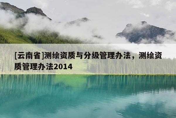 [云南省]測(cè)繪資質(zhì)與分級(jí)管理辦法，測(cè)繪資質(zhì)管理辦法2014