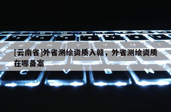 [云南省]外省測繪資質(zhì)入贛，外省測繪資質(zhì)在哪備案