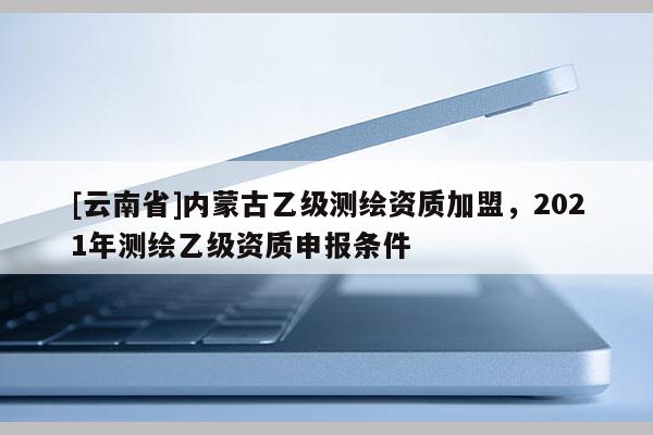 [云南省]內(nèi)蒙古乙級測繪資質(zhì)加盟，2021年測繪乙級資質(zhì)申報條件