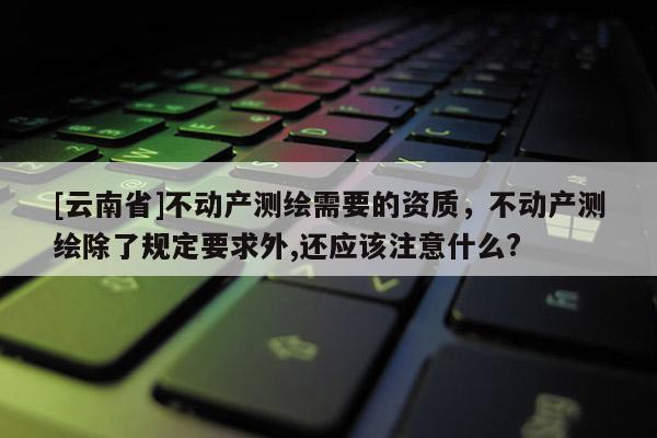 [云南省]不動(dòng)產(chǎn)測(cè)繪需要的資質(zhì)，不動(dòng)產(chǎn)測(cè)繪除了規(guī)定要求外,還應(yīng)該注意什么?