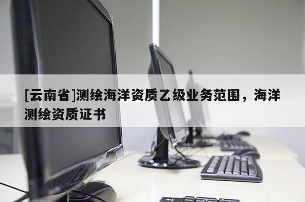 [云南省]測繪海洋資質(zhì)乙級業(yè)務(wù)范圍，海洋測繪資質(zhì)證書