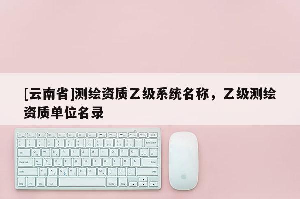 [云南省]測繪資質(zhì)乙級系統(tǒng)名稱，乙級測繪資質(zhì)單位名錄