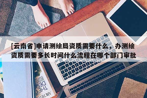 [云南省]申請測繪局資質(zhì)需要什么，辦測繪資質(zhì)需要多長時間什么流程在哪個部門審批