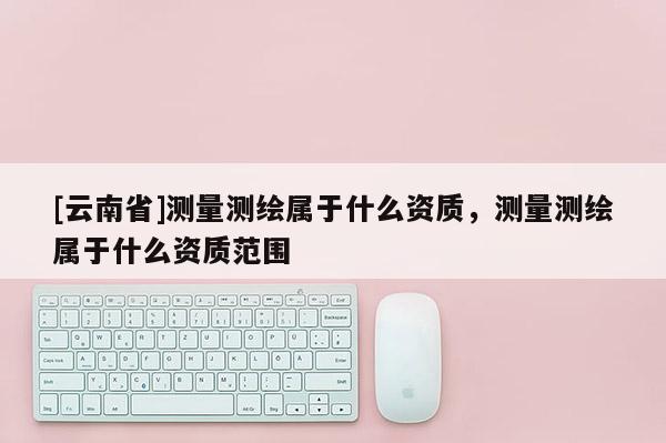 [云南省]測量測繪屬于什么資質(zhì)，測量測繪屬于什么資質(zhì)范圍