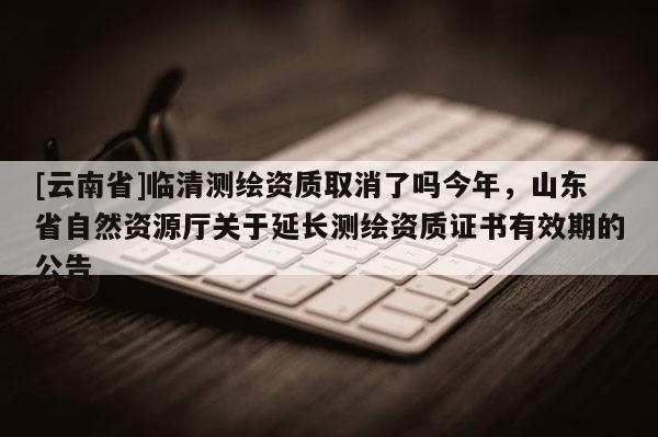 [云南省]臨清測繪資質(zhì)取消了嗎今年，山東省自然資源廳關(guān)于延長測繪資質(zhì)證書有效期的公告