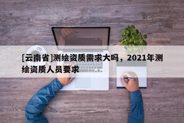 [云南省]測繪資質(zhì)需求大嗎，2021年測繪資質(zhì)人員要求