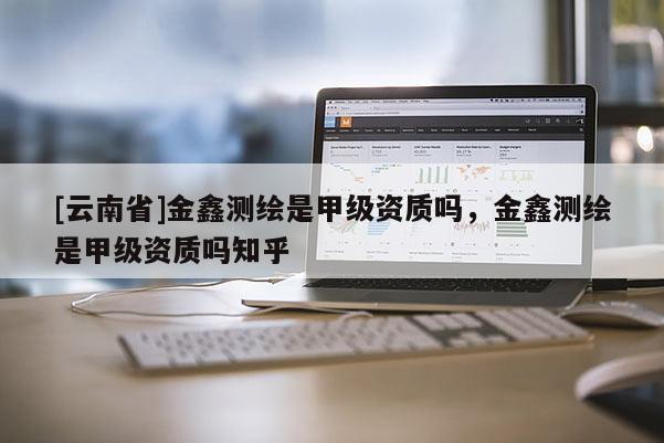 [云南省]金鑫測繪是甲級資質(zhì)嗎，金鑫測繪是甲級資質(zhì)嗎知乎