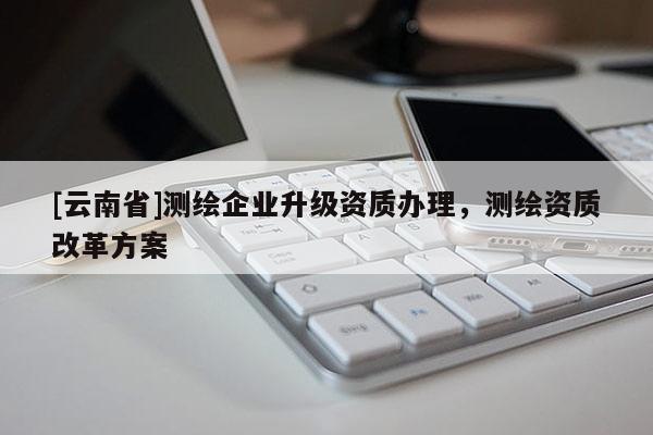 [云南省]測(cè)繪企業(yè)升級(jí)資質(zhì)辦理，測(cè)繪資質(zhì)改革方案