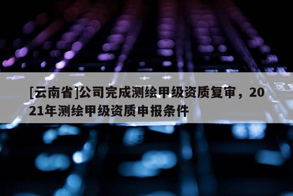 [云南省]公司完成測繪甲級資質(zhì)復審，2021年測繪甲級資質(zhì)申報條件