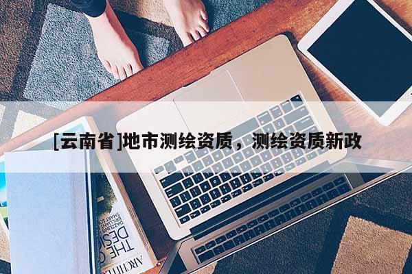 [云南省]地市測繪資質(zhì)，測繪資質(zhì)新政