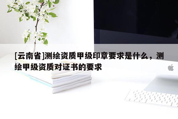 [云南省]測(cè)繪資質(zhì)甲級(jí)印章要求是什么，測(cè)繪甲級(jí)資質(zhì)對(duì)證書的要求