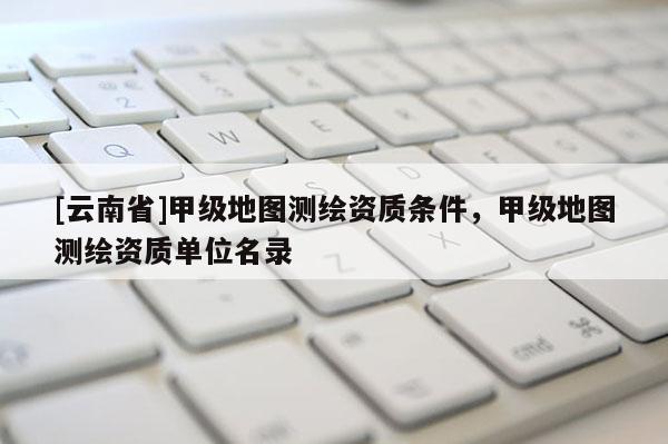 [云南省]甲級地圖測繪資質(zhì)條件，甲級地圖測繪資質(zhì)單位名錄