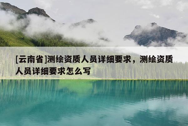 [云南省]測繪資質(zhì)人員詳細(xì)要求，測繪資質(zhì)人員詳細(xì)要求怎么寫