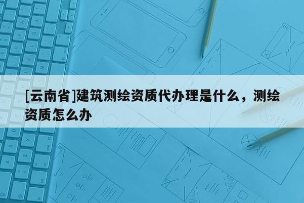 [云南省]建筑測繪資質(zhì)代辦理是什么，測繪資質(zhì)怎么辦