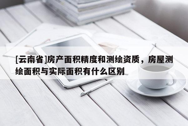 [云南省]房產(chǎn)面積精度和測(cè)繪資質(zhì)，房屋測(cè)繪面積與實(shí)際面積有什么區(qū)別