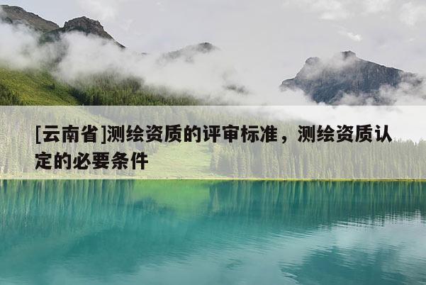 [云南省]測(cè)繪資質(zhì)的評(píng)審標(biāo)準(zhǔn)，測(cè)繪資質(zhì)認(rèn)定的必要條件