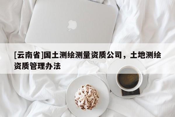 [云南省]國(guó)土測(cè)繪測(cè)量資質(zhì)公司，土地測(cè)繪資質(zhì)管理辦法