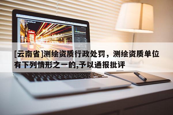 [云南省]測(cè)繪資質(zhì)行政處罰，測(cè)繪資質(zhì)單位有下列情形之一的,予以通報(bào)批評(píng)