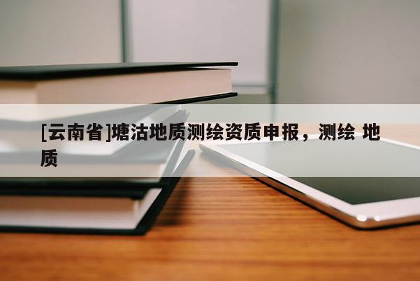 [云南省]塘沽地質(zhì)測繪資質(zhì)申報，測繪 地質(zhì)