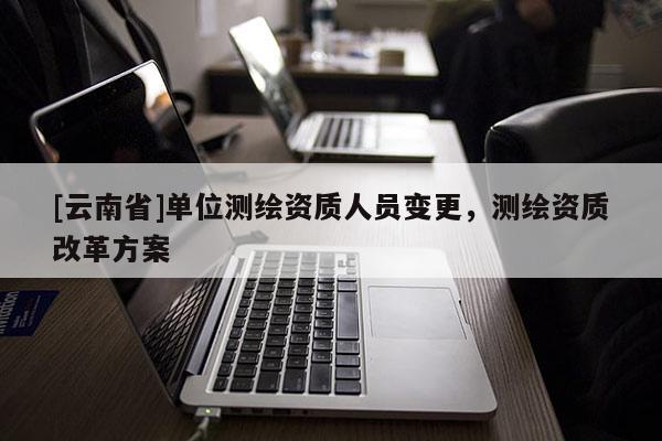 [云南省]單位測繪資質人員變更，測繪資質改革方案