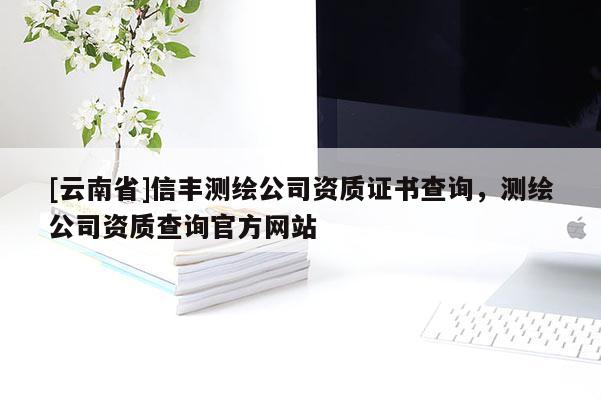[云南省]信豐測繪公司資質(zhì)證書查詢，測繪公司資質(zhì)查詢官方網(wǎng)站