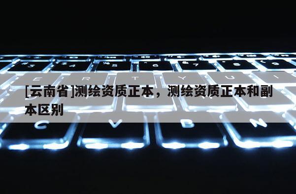 [云南省]測(cè)繪資質(zhì)正本，測(cè)繪資質(zhì)正本和副本區(qū)別