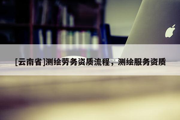 [云南省]測(cè)繪勞務(wù)資質(zhì)流程，測(cè)繪服務(wù)資質(zhì)