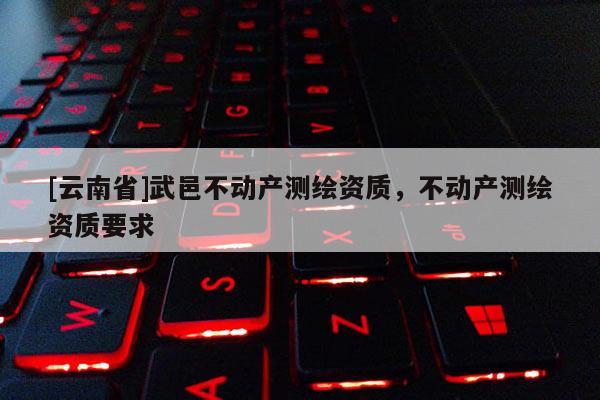 [云南省]武邑不動產(chǎn)測繪資質(zhì)，不動產(chǎn)測繪資質(zhì)要求
