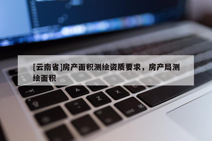 [云南省]房產(chǎn)面積測(cè)繪資質(zhì)要求，房產(chǎn)局測(cè)繪面積