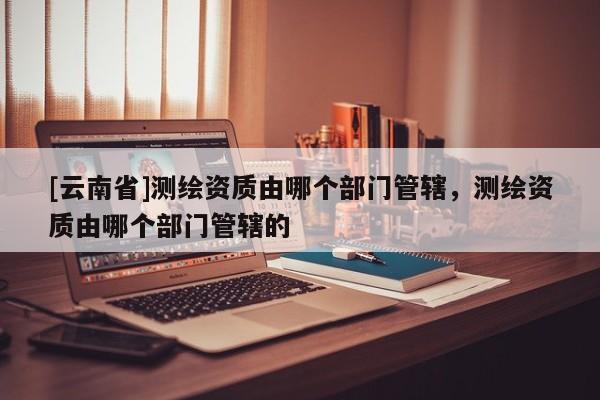 [云南省]測(cè)繪資質(zhì)由哪個(gè)部門管轄，測(cè)繪資質(zhì)由哪個(gè)部門管轄的