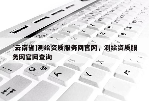 [云南省]測繪資質(zhì)服務(wù)網(wǎng)官網(wǎng)，測繪資質(zhì)服務(wù)網(wǎng)官網(wǎng)查詢