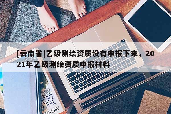 [云南省]乙級測繪資質(zhì)沒有申報下來，2021年乙級測繪資質(zhì)申報材料