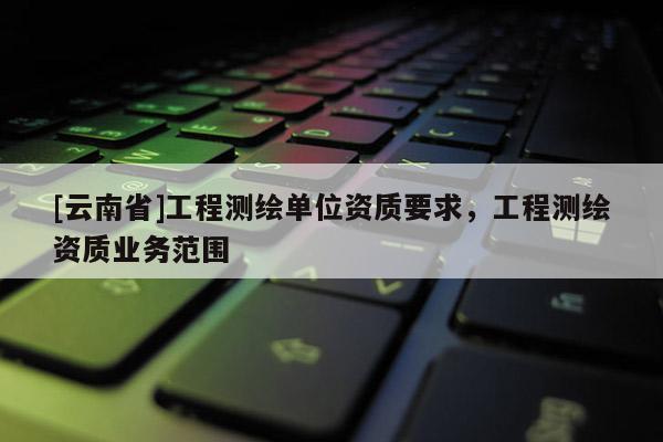 [云南省]工程測繪單位資質要求，工程測繪資質業(yè)務范圍