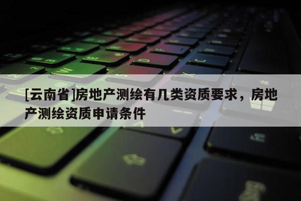 [云南省]房地產(chǎn)測(cè)繪有幾類資質(zhì)要求，房地產(chǎn)測(cè)繪資質(zhì)申請(qǐng)條件