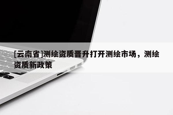 [云南省]測(cè)繪資質(zhì)晉升打開(kāi)測(cè)繪市場(chǎng)，測(cè)繪資質(zhì)新政策