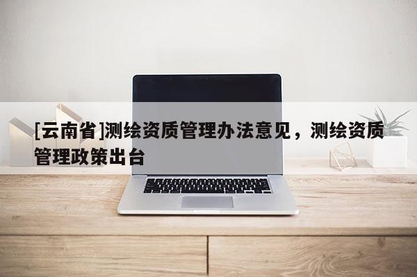 [云南省]測繪資質(zhì)管理辦法意見，測繪資質(zhì)管理政策出臺