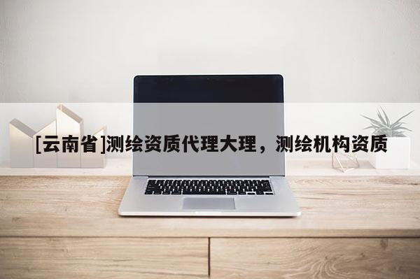 [云南省]測繪資質(zhì)代理大理，測繪機(jī)構(gòu)資質(zhì)