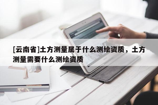 [云南省]土方測(cè)量屬于什么測(cè)繪資質(zhì)，土方測(cè)量需要什么測(cè)繪資質(zhì)