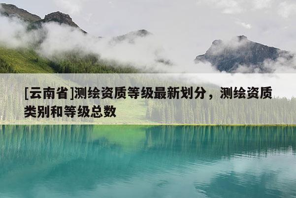 [云南省]測(cè)繪資質(zhì)等級(jí)最新劃分，測(cè)繪資質(zhì)類別和等級(jí)總數(shù)