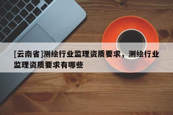 [云南省]測(cè)繪行業(yè)監(jiān)理資質(zhì)要求，測(cè)繪行業(yè)監(jiān)理資質(zhì)要求有哪些