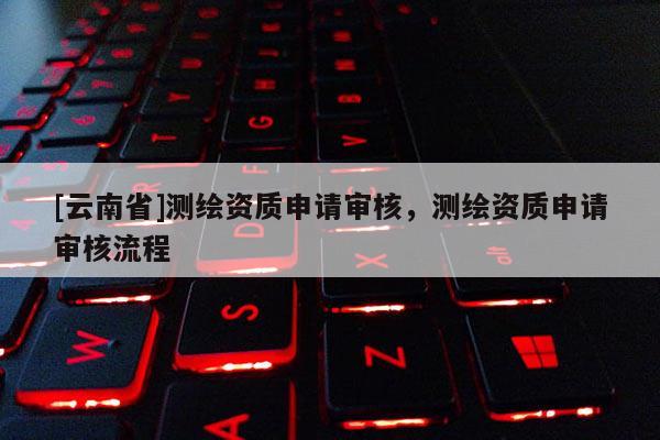[云南省]測繪資質(zhì)申請審核，測繪資質(zhì)申請審核流程