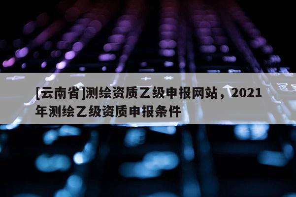 [云南省]測繪資質(zhì)乙級申報網(wǎng)站，2021年測繪乙級資質(zhì)申報條件