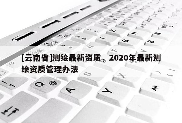 [云南省]測繪最新資質(zhì)，2020年最新測繪資質(zhì)管理辦法