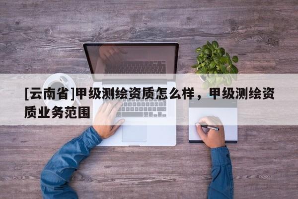 [云南省]甲級(jí)測(cè)繪資質(zhì)怎么樣，甲級(jí)測(cè)繪資質(zhì)業(yè)務(wù)范圍